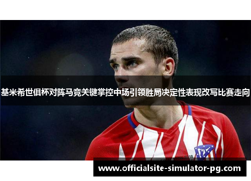 基米希世俱杯对阵马竞关键掌控中场引领胜局决定性表现改写比赛走向