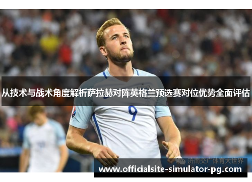 从技术与战术角度解析萨拉赫对阵英格兰预选赛对位优势全面评估