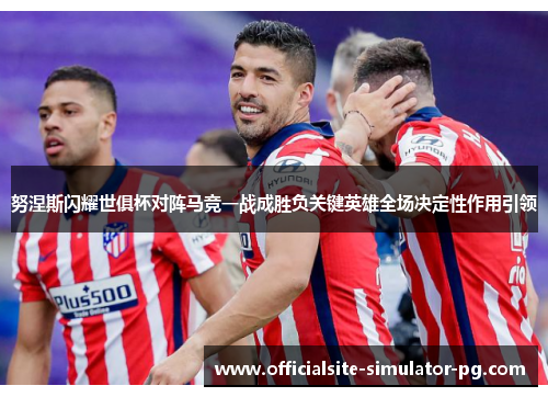 努涅斯闪耀世俱杯对阵马竞一战成胜负关键英雄全场决定性作用引领