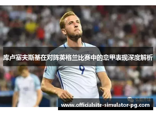 库卢塞夫斯基在对阵英格兰比赛中的意甲表现深度解析