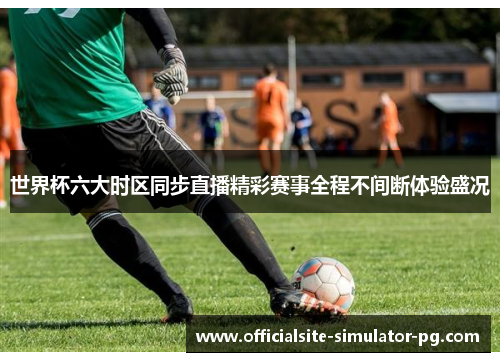 世界杯六大时区同步直播精彩赛事全程不间断体验盛况