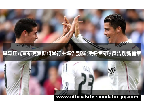 皇马正式宣布克罗斯将举行主场告别赛 迎接传奇球员告别新篇章