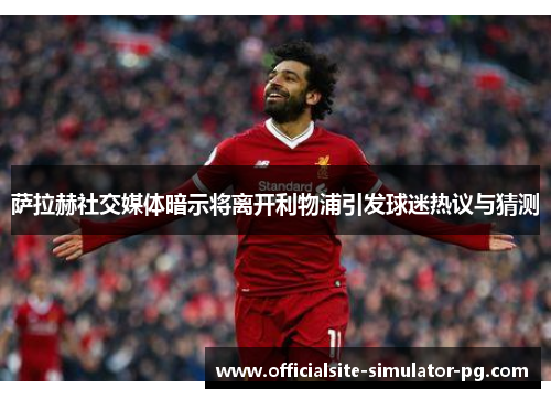 萨拉赫社交媒体暗示将离开利物浦引发球迷热议与猜测