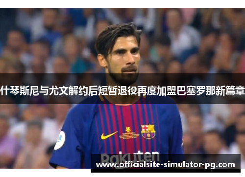 什琴斯尼与尤文解约后短暂退役再度加盟巴塞罗那新篇章