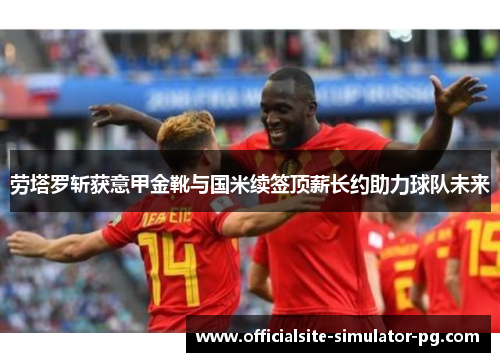 劳塔罗斩获意甲金靴与国米续签顶薪长约助力球队未来