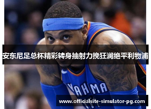 安东尼足总杯精彩转身抽射力挽狂澜绝平利物浦
