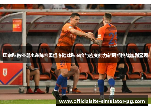 国家队伤停潮来袭阵容重组考验球队深度与应变能力新周期挑战加剧显现