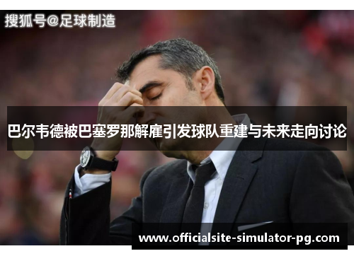 巴尔韦德被巴塞罗那解雇引发球队重建与未来走向讨论